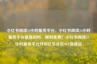 小红书阅读24小时服务平台,小红书阅读24小时服务平台是真的吗,限时免费!小红书阅读24小时服务平台开启亿乐社区SUP货源站
