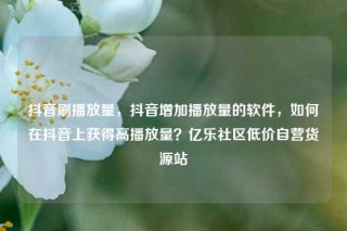 抖音刷播放量,抖音增加播放量的软件,如何在抖音上获得高播放量?亿乐社区低价自营货源站