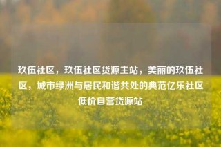 玖伍社区,玖伍社区货源主站,美丽的玖伍社区,城市绿洲与居民和谐共处的典范亿乐社区低价自营货源站