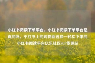小红书阅读下单平台,小红书阅读下单平台是真的吗,小红书上的购物新选择—轻松下单的小红书阅读平台亿乐社区SUP货源站