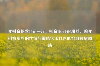 买抖音粉丝10元一万,抖音10元1000粉丝,购买抖音粉丝的代价与策略亿乐社区低价自营货源站