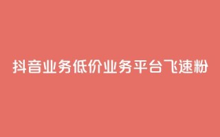 抖音业务低价业务平台飞速粉 - 抖音低价业务平台迅速崛起的秘密与策略!