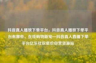 抖音真人播放下单平台,抖音真人播放下单平台有哪些,在线购物新宠—抖音真人直播下单平台亿乐社区低价自营货源站