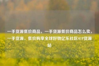 一手货源低价商品,一手货源低价商品怎么卖,一手货源,低价购享全球好物亿乐社区SUP货源站
