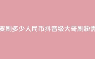 抖音75级大哥需要刷多少人民币(抖音75级大哥刷粉需花多少人民币?)