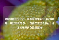哔哩哔哩业务平台，哔哩哔哩业务平台网站优势，喜欢动漫的你，一定要关注这个平台！亿乐社区低价自营货源站