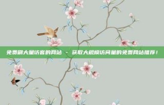 免费刷大量访客的网站 - 获取大规模访问量的免费网站推荐!