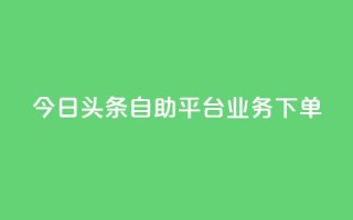今日头条自助平台业务下单 - 今日头条自助平台业务一键下单,提升企业转化率~