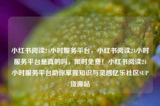 小红书阅读24小时服务平台,小红书阅读24小时服务平台是真的吗,限时免费!小红书阅读24小时服务平台助你掌握知识与灵感亿乐社区SUP货源站