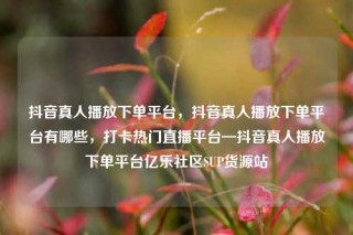 抖音真人播放下单平台,抖音真人播放下单平台有哪些,打卡热门直播平台—抖音真人播放下单平台亿乐社区SUP货源站