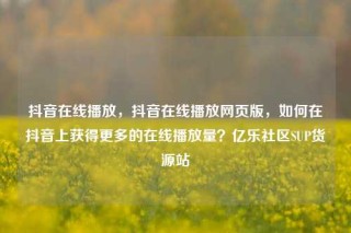抖音在线播放,抖音在线播放网页版,如何在抖音上获得更多的在线播放量?亿乐社区SUP货源站