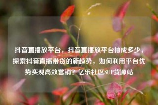 抖音直播放平台,抖音直播放平台抽成多少,探索抖音直播带货的新趋势,如何利用平台优势实现高效营销?亿乐社区SUP货源站
