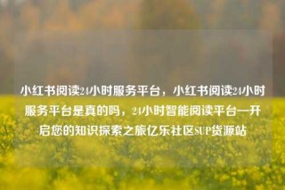 小红书阅读24小时服务平台,小红书阅读24小时服务平台是真的吗,24小时智能阅读平台—开启您的知识探索之旅亿乐社区SUP货源站