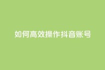 如何高效操作抖音账号?