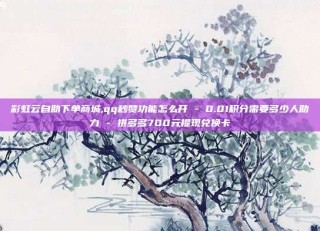 彩虹云自助下单商城,qq秒赞功能怎么开 - 0.01积分需要多少人助力 - 拼多多700元提现兑换卡
