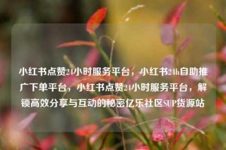 小红书点赞24小时服务平台,小红书24h自助推广下单平台,小红书点赞24小时服务平台,解锁高效分享与互动的秘密亿乐社区SUP货源站