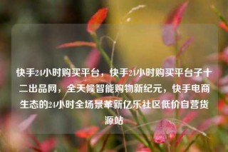 快手24小时购买平台,快手24小时购买平台子十二出品网,全天候智能购物新纪元,快手电商生态的24小时全场景革新亿乐社区低价自营货源站