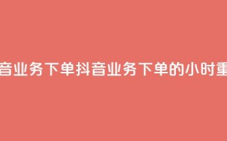抖音业务下单24(抖音业务下单的24小时重点)