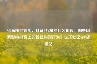 抖音粉丝购买,抖音2万粉丝什么价位,哪些因素影响抖音上的粉丝购买行为?亿乐社区SUP货源站
