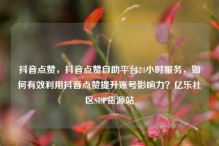 抖音点赞,抖音点赞自助平台24小时服务,如何有效利用抖音点赞提升账号影响力?亿乐社区SUP货源站