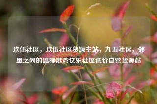 玖伍社区,玖伍社区货源主站,九五社区,邻里之间的温暖港湾亿乐社区低价自营货源站