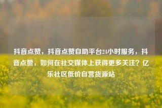 抖音点赞,抖音点赞自助平台24小时服务,抖音点赞,如何在社交媒体上获得更多关注?亿乐社区低价自营货源站