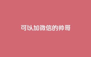 可以加微信的帅哥 - 高颜值帅哥加微信,邀你一起畅聊精彩生活!!
