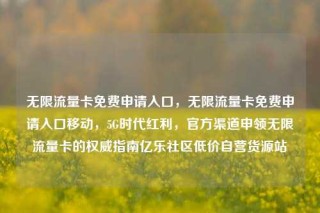 无限流量卡免费申请入口,无限流量卡免费申请入口移动,5G时代红利,官方渠道申领无限流量卡的权威指南亿乐社区低价自营货源站