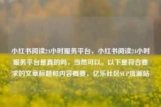 小红书阅读24小时服务平台,小红书阅读24小时服务平台是真的吗,当然可以。以下是符合要求的文章标题和内容概要,亿乐社区SUP货源站