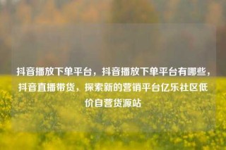 抖音播放下单平台,抖音播放下单平台有哪些,抖音直播带货,探索新的营销平台亿乐社区低价自营货源站