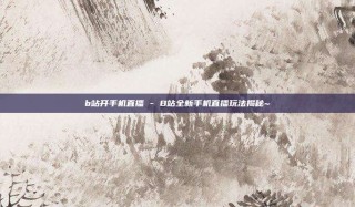 b站开手机直播 - B站全新手机直播玩法揭秘~