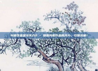 抖音作品显示火力2 - 增强抖音作品曝光力,引爆流量!
