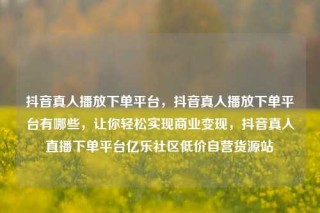 抖音真人播放下单平台,抖音真人播放下单平台有哪些,让你轻松实现商业变现,抖音真人直播下单平台亿乐社区低价自营货源站