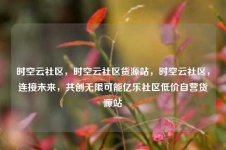 时空云社区,时空云社区货源站,时空云社区,连接未来,共创无限可能亿乐社区低价自营货源站