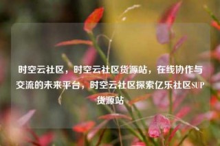 时空云社区,时空云社区货源站,在线协作与交流的未来平台,时空云社区探索亿乐社区SUP货源站