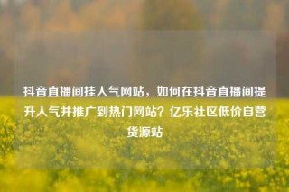 抖音直播间挂人气网站,如何在抖音直播间提升人气并推广到热门网站?亿乐社区低价自营货源站