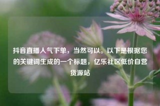 抖音直播人气下单,当然可以。以下是根据您的关键词生成的一个标题,亿乐社区低价自营货源站
