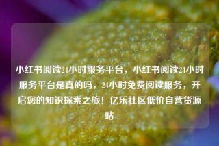 小红书阅读24小时服务平台,小红书阅读24小时服务平台是真的吗,24小时免费阅读服务,开启您的知识探索之旅!亿乐社区低价自营货源站