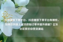 抖音播放下单平台，抖音播放下单平台有哪些，如何在抖音上成功获取订单并提升销量？亿乐社区低价自营货源站