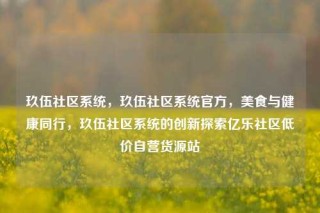 玖伍社区系统,玖伍社区系统官方,美食与健康同行,玖伍社区系统的创新探索亿乐社区低价自营货源站