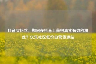 抖音买粉丝,如何在抖音上获得真实有效的粉丝?亿乐社区低价自营货源站