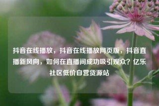 抖音在线播放,抖音在线播放网页版,抖音直播新风向,如何在直播间成功吸引观众?亿乐社区低价自营货源站