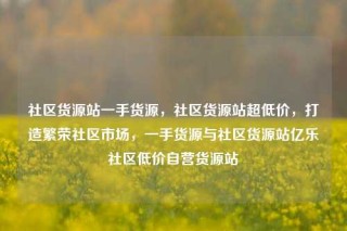 社区货源站一手货源,社区货源站超低价,打造繁荣社区市场,一手货源与社区货源站亿乐社区低价自营货源站