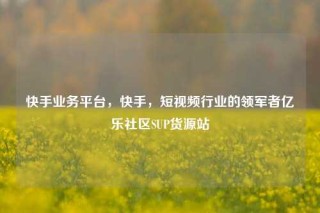 快手业务平台,快手,短视频行业的领军者亿乐社区SUP货源站