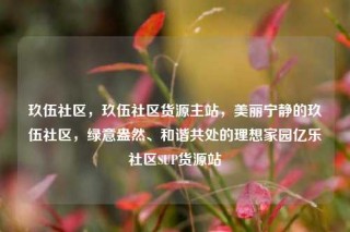 玖伍社区,玖伍社区货源主站,美丽宁静的玖伍社区,绿意盎然、和谐共处的理想家园亿乐社区SUP货源站