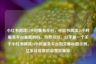 小红书阅读24小时服务平台,小红书阅读24小时服务平台是真的吗,当然可以。以下是一个关于小红书阅读24小时服务平台的文章标题示例,亿乐社区低价自营货源站