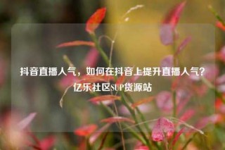 抖音直播人气,如何在抖音上提升直播人气?亿乐社区SUP货源站