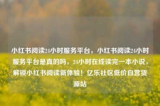 小红书阅读24小时服务平台,小红书阅读24小时服务平台是真的吗,24小时在线读完一本小说,解锁小红书阅读新体验!亿乐社区低价自营货源站