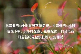 抖音业务24小时在线下单免费,抖音业务24小时在线下单,24小时在线、免费配送,抖音电商开启新纪元亿乐社区SUP货源站