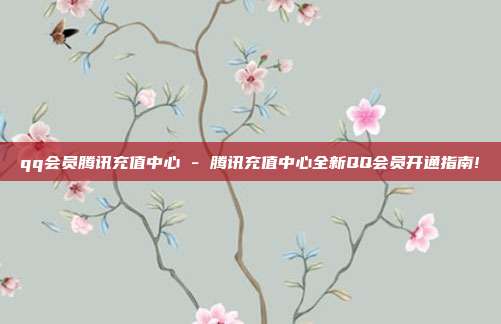 qq会员腾讯充值中心 - 腾讯充值中心全新QQ会员开通指南!  第1张